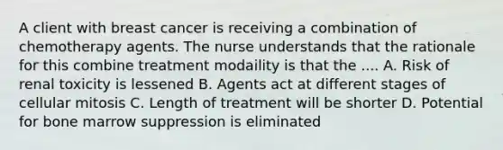 A client with breast cancer is receiving a combination of chemotherapy agents. The nurse understands that the rationale for this combine treatment modaility is that the .... A. Risk of renal toxicity is lessened B. Agents act at different stages of cellular mitosis C. Length of treatment will be shorter D. Potential for bone marrow suppression is eliminated