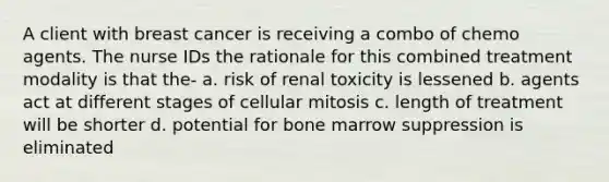 A client with breast cancer is receiving a combo of chemo agents. The nurse IDs the rationale for this combined treatment modality is that the- a. risk of renal toxicity is lessened b. agents act at different stages of cellular mitosis c. length of treatment will be shorter d. potential for bone marrow suppression is eliminated