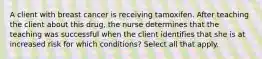 A client with breast cancer is receiving tamoxifen. After teaching the client about this drug, the nurse determines that the teaching was successful when the client identifies that she is at increased risk for which conditions? Select all that apply.