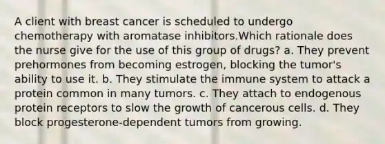 A client with breast cancer is scheduled to undergo chemotherapy with aromatase inhibitors.Which rationale does the nurse give for the use of this group of drugs? a. They prevent prehormones from becoming estrogen, blocking the tumor's ability to use it. b. They stimulate the immune system to attack a protein common in many tumors. c. They attach to endogenous protein receptors to slow the growth of cancerous cells. d. They block progesterone-dependent tumors from growing.