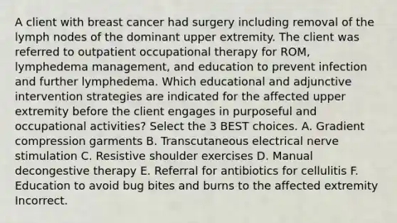 A client with breast cancer had surgery including removal of the lymph nodes of the dominant upper extremity. The client was referred to outpatient occupational therapy for ROM, lymphedema management, and education to prevent infection and further lymphedema. Which educational and adjunctive intervention strategies are indicated for the affected upper extremity before the client engages in purposeful and occupational activities? Select the 3 BEST choices. A. Gradient compression garments B. Transcutaneous electrical nerve stimulation C. Resistive shoulder exercises D. Manual decongestive therapy E. Referral for antibiotics for cellulitis F. Education to avoid bug bites and burns to the affected extremity Incorrect.