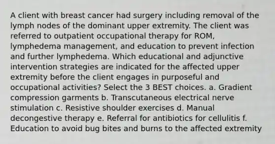 A client with breast cancer had surgery including removal of the lymph nodes of the dominant upper extremity. The client was referred to outpatient occupational therapy for ROM, lymphedema management, and education to prevent infection and further lymphedema. Which educational and adjunctive intervention strategies are indicated for the affected upper extremity before the client engages in purposeful and occupational activities? Select the 3 BEST choices. a. Gradient compression garments b. Transcutaneous electrical nerve stimulation c. Resistive shoulder exercises d. Manual decongestive therapy e. Referral for antibiotics for cellulitis f. Education to avoid bug bites and burns to the affected extremity