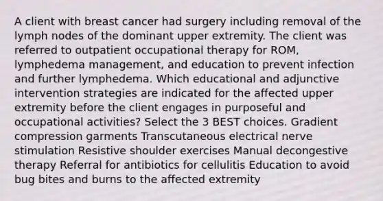 A client with breast cancer had surgery including removal of the lymph nodes of the dominant upper extremity. The client was referred to outpatient occupational therapy for ROM, lymphedema management, and education to prevent infection and further lymphedema. Which educational and adjunctive intervention strategies are indicated for the affected upper extremity before the client engages in purposeful and occupational activities? Select the 3 BEST choices. Gradient compression garments Transcutaneous electrical nerve stimulation Resistive shoulder exercises Manual decongestive therapy Referral for antibiotics for cellulitis Education to avoid bug bites and burns to the affected extremity