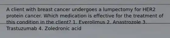 A client with breast cancer undergoes a lumpectomy for HER2 protein cancer. Which medication is effective for the treatment of this condition in the client? 1. Everolimus 2. Anastrozole 3. Trastuzumab 4. Zoledronic acid