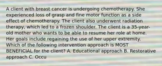 A client with breast cancer is undergoing chemotherapy. She experienced loss of grasp and fine motor function as a side effect of chemotherapy. The client also underwent radiation therapy, which led to a frozen shoulder. The client is a 35-year-old mother who wants to be able to resume her role at home. Her goals include regaining the use of her upper extremity. Which of the following intervention approach is MOST BENEFICIAL for the client? A. Educational approach B. Restorative approach C. Occu