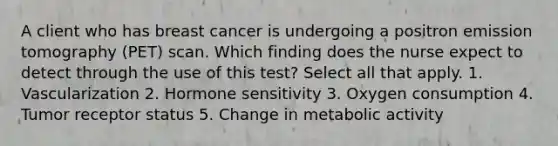 A client who has breast cancer is undergoing a positron emission tomography (PET) scan. Which finding does the nurse expect to detect through the use of this test? Select all that apply. 1. Vascularization 2. Hormone sensitivity 3. Oxygen consumption 4. Tumor receptor status 5. Change in metabolic activity