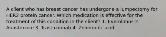 A client who has breast cancer has undergone a lumpectomy for HER2 protein cancer. Which medication is effective for the treatment of this condition in the client? 1. Everolimus 2. Anastrozole 3. Trastuzumab 4. Zoledronic acid