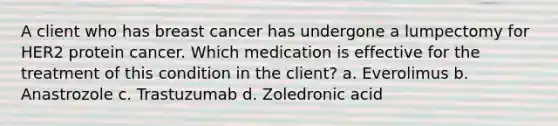 A client who has breast cancer has undergone a lumpectomy for HER2 protein cancer. Which medication is effective for the treatment of this condition in the client? a. Everolimus b. Anastrozole c. Trastuzumab d. Zoledronic acid