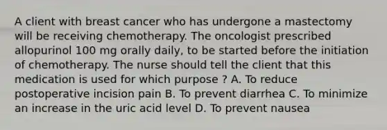 A client with breast cancer who has undergone a mastectomy will be receiving chemotherapy. The oncologist prescribed allopurinol 100 mg orally daily, to be started before the initiation of chemotherapy. The nurse should tell the client that this medication is used for which purpose ? A. To reduce postoperative incision pain B. To prevent diarrhea C. To minimize an increase in the uric acid level D. To prevent nausea