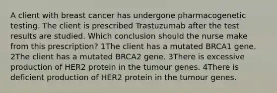 A client with breast cancer has undergone pharmacogenetic testing. The client is prescribed Trastuzumab after the test results are studied. Which conclusion should the nurse make from this prescription? 1The client has a mutated BRCA1 gene. 2The client has a mutated BRCA2 gene. 3There is excessive production of HER2 protein in the tumour genes. 4There is deficient production of HER2 protein in the tumour genes.