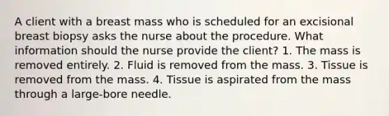 A client with a breast mass who is scheduled for an excisional breast biopsy asks the nurse about the procedure. What information should the nurse provide the client? 1. The mass is removed entirely. 2. Fluid is removed from the mass. 3. Tissue is removed from the mass. 4. Tissue is aspirated from the mass through a large-bore needle.