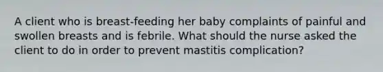 A client who is breast-feeding her baby complaints of painful and swollen breasts and is febrile. What should the nurse asked the client to do in order to prevent mastitis complication?