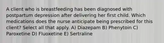 A client who is breastfeeding has been diagnosed with postpartum depression after delivering her first child. Which medications does the nurse anticipate being prescribed for this client? Select all that apply. A) Diazepam B) Phenytoin C) Paroxetine D) Fluoxetine E) Sertraline