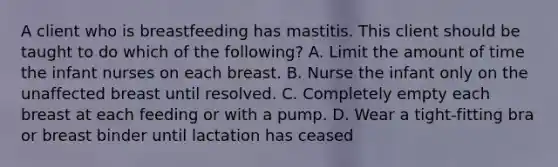 A client who is breastfeeding has mastitis. This client should be taught to do which of the following? A. Limit the amount of time the infant nurses on each breast. B. Nurse the infant only on the unaffected breast until resolved. C. Completely empty each breast at each feeding or with a pump. D. Wear a tight-fitting bra or breast binder until lactation has ceased