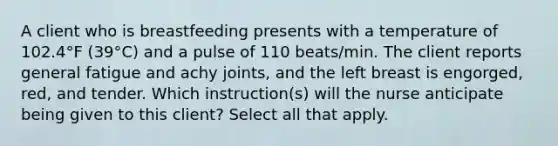 A client who is breastfeeding presents with a temperature of 102.4°F (39°C) and a pulse of 110 beats/min. The client reports general fatigue and achy joints, and the left breast is engorged, red, and tender. Which instruction(s) will the nurse anticipate being given to this client? Select all that apply.