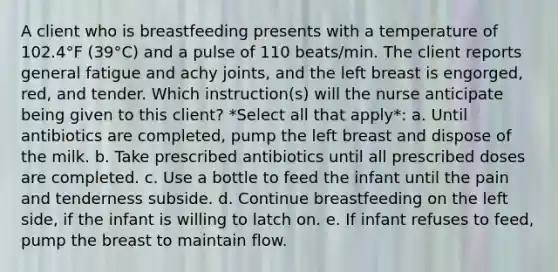 A client who is breastfeeding presents with a temperature of 102.4°F (39°C) and a pulse of 110 beats/min. The client reports general fatigue and achy joints, and the left breast is engorged, red, and tender. Which instruction(s) will the nurse anticipate being given to this client? *Select all that apply*: a. Until antibiotics are completed, pump the left breast and dispose of the milk. b. Take prescribed antibiotics until all prescribed doses are completed. c. Use a bottle to feed the infant until the pain and tenderness subside. d. Continue breastfeeding on the left side, if the infant is willing to latch on. e. If infant refuses to feed, pump the breast to maintain flow.