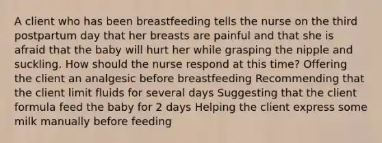 A client who has been breastfeeding tells the nurse on the third postpartum day that her breasts are painful and that she is afraid that the baby will hurt her while grasping the nipple and suckling. How should the nurse respond at this time? Offering the client an analgesic before breastfeeding Recommending that the client limit fluids for several days Suggesting that the client formula feed the baby for 2 days Helping the client express some milk manually before feeding