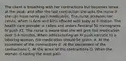 The client is breathing with her contractions but becomes tense at the peak; and after the last contraction she asks the nurse if she can have some pain medication. The nurse assesses her cervix, which is 6cm and 80% effaced with baby at 0 station. The health care provider is called and orders Fentanyl 50 micrograms IV push X1. The nurse is aware that she will give this medication over 3-4 minutes. When administering an IV push narcotic to a laboring woman, the medication should be given: A. At the increment of the contractions B. At the decrement of the contractions C. At the acme of the contractions D. When the woman is having the most pain