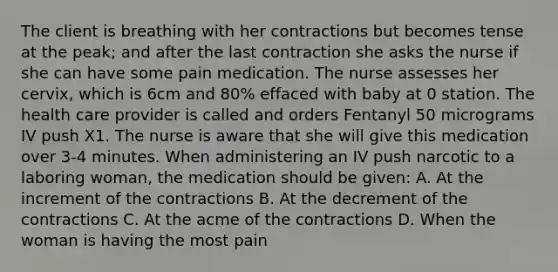 The client is breathing with her contractions but becomes tense at the peak; and after the last contraction she asks the nurse if she can have some pain medication. The nurse assesses her cervix, which is 6cm and 80% effaced with baby at 0 station. The health care provider is called and orders Fentanyl 50 micrograms IV push X1. The nurse is aware that she will give this medication over 3-4 minutes. When administering an IV push narcotic to a laboring woman, the medication should be given: A. At the increment of the contractions B. At the decrement of the contractions C. At the acme of the contractions D. When the woman is having the most pain