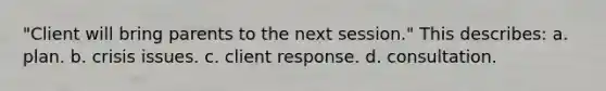 "Client will bring parents to the next session." This describes: a. plan. b. crisis issues. c. client response. d. consultation.