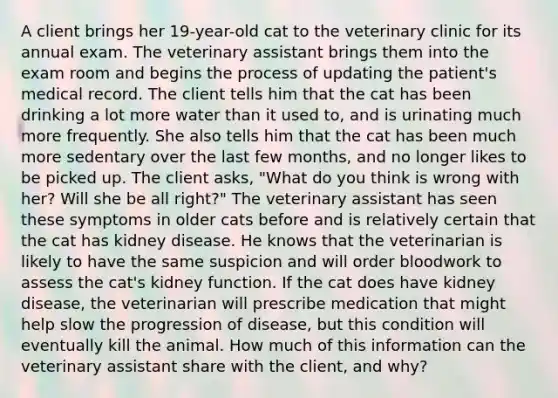 A client brings her 19-year-old cat to the veterinary clinic for its annual exam. The veterinary assistant brings them into the exam room and begins the process of updating the patient's medical record. The client tells him that the cat has been drinking a lot more water than it used to, and is urinating much more frequently. She also tells him that the cat has been much more sedentary over the last few months, and no longer likes to be picked up. The client asks, "What do you think is wrong with her? Will she be all right?" The veterinary assistant has seen these symptoms in older cats before and is relatively certain that the cat has kidney disease. He knows that the veterinarian is likely to have the same suspicion and will order bloodwork to assess the cat's kidney function. If the cat does have kidney disease, the veterinarian will prescribe medication that might help slow the progression of disease, but this condition will eventually kill the animal. How much of this information can the veterinary assistant share with the client, and why?