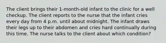 The client brings their 1-month-old infant to the clinic for a well checkup. The client reports to the nurse that the infant cries every day from 4 p.m. until about midnight. The infant draws their legs up to their abdomen and cries hard continually during this time. The nurse talks to the client about which condition?