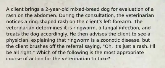 A client brings a 2-year-old mixed-breed dog for evaluation of a rash on the abdomen. During the consultation, the veterinarian notices a ring-shaped rash on the client's left forearm. The veterinarian determines it is ringworm, a fungal infection, and treats the dog accordingly. He then advises the client to see a physician, explaining that ringworm is a zoonotic disease, but the client brushes off the referral saying, "Oh, it's just a rash. I'll be all right." Which of the following is the most appropriate course of action for the veterinarian to take?