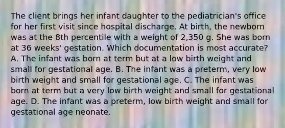 The client brings her infant daughter to the pediatrician's office for her first visit since hospital discharge. At birth, the newborn was at the 8th percentile with a weight of 2,350 g. She was born at 36 weeks' gestation. Which documentation is most accurate? A. The infant was born at term but at a low birth weight and small for gestational age. B. The infant was a preterm, very low birth weight and small for gestational age. C. The infant was born at term but a very low birth weight and small for gestational age. D. The infant was a preterm, low birth weight and small for gestational age neonate.