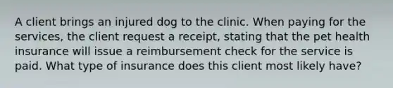 A client brings an injured dog to the clinic. When paying for the services, the client request a receipt, stating that the pet health insurance will issue a reimbursement check for the service is paid. What type of insurance does this client most likely have?