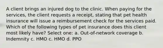 A client brings an injured dog to the clinic. When paying for the services, the client requests a receipt, stating that pet health insurance will issue a reimbursement check for the services paid. Which of the following types of pet insurance does this client most likely have? Select one: a. Out-of-network coverage b. Indemnity c. HMO c. HMO d. PPO