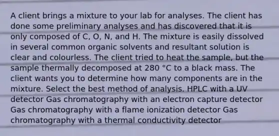 A client brings a mixture to your lab for analyses. The client has done some preliminary analyses and has discovered that it is only composed of C, O, N, and H. The mixture is easily dissolved in several common organic solvents and resultant solution is clear and colourless. The client tried to heat the sample, but the sample thermally decomposed at 280 °C to a black mass. The client wants you to determine how many components are in the mixture. Select the best method of analysis. HPLC with a UV detector Gas chromatography with an electron capture detector Gas chromatography with a flame ionization detector Gas chromatography with a thermal conductivity detector