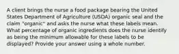 A client brings the nurse a food package bearing the United States Department of Agriculture (USDA) organic seal and the claim "organic" and asks the nurse what these labels mean. What percentage of organic ingredients does the nurse identify as being the minimum allowable for these labels to be displayed? Provide your answer using a whole number.