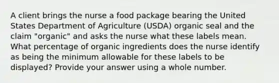 A client brings the nurse a food package bearing the United States Department of Agriculture (USDA) organic seal and the claim "organic" and asks the nurse what these labels mean. What percentage of organic ingredients does the nurse identify as being the minimum allowable for these labels to be displayed? Provide your answer using a whole number.