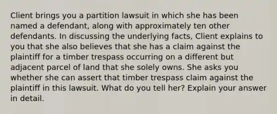 Client brings you a partition lawsuit in which she has been named a defendant, along with approximately ten other defendants. In discussing the underlying facts, Client explains to you that she also believes that she has a claim against the plaintiff for a timber trespass occurring on a different but adjacent parcel of land that she solely owns. She asks you whether she can assert that timber trespass claim against the plaintiff in this lawsuit. What do you tell her? Explain your answer in detail.