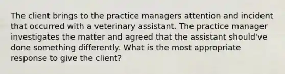 The client brings to the practice managers attention and incident that occurred with a veterinary assistant. The practice manager investigates the matter and agreed that the assistant should've done something differently. What is the most appropriate response to give the client?