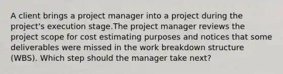 A client brings a project manager into a project during the project's execution stage.The project manager reviews the project scope for cost estimating purposes and notices that some deliverables were missed in the work breakdown structure (WBS). Which step should the manager take next?