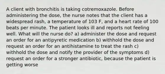 A client with bronchitis is taking cotremoxazole. Before administering the dose, the nurse notes that the client has a widespread rash, a temperature of 103 F, and a heart rate of 100 beats per minute. The patient looks ill and reports not feeling well. What will the nurse do? a) administer the dose and request an order for an antipyretic medication b) withhold the dose and request an order for an antihistamine to treat the rash c) withhold the dose and notify the provider of the symptoms d) request an order for a stronger antibiotic, because the patient is getting worse