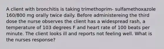 A client with bronchitis is taking trimethoprim- sulfamethoxazole 160/800 mg orally twice daily. Before administereing the third dose the nurse observes the client has a widespread rash, a temperature of 103 degrees F and heart rate of 100 beats per minute. The client looks ill and reports not feeling well. What is the nurses response?