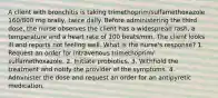 A client with bronchitis is taking trimethoprim/sulfamethoxazole 160/800 mg orally, twice daily. Before administering the third dose, the nurse observes the client has a widespread rash, a temperature and a heart rate of 100 beats/min. The client looks ill and reports not feeling well. What is the nurse's response? 1. Request an order for intravenous trimethoprim/ sulfamethoxazole. 2. Initiate probiotics. 3. Withhold the treatment and notify the provider of the symptoms. 4. Administer the dose and request an order for an antipyretic medication.