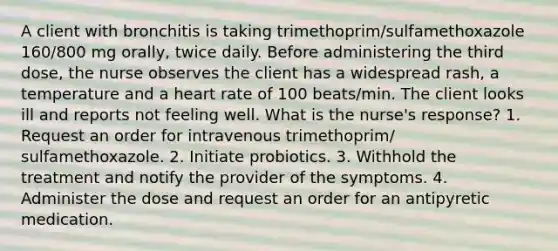 A client with bronchitis is taking trimethoprim/sulfamethoxazole 160/800 mg orally, twice daily. Before administering the third dose, the nurse observes the client has a widespread rash, a temperature and a heart rate of 100 beats/min. The client looks ill and reports not feeling well. What is the nurse's response? 1. Request an order for intravenous trimethoprim/ sulfamethoxazole. 2. Initiate probiotics. 3. Withhold the treatment and notify the provider of the symptoms. 4. Administer the dose and request an order for an antipyretic medication.