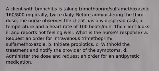 A client with bronchitis is taking trimethoprim/sulfamethoxazole 160/800 mg orally, twice daily. Before administering the third dose, the nurse observes the client has a widespread rash, a temperature and a heart rate of 100 beats/min. The client looks ill and reports not feeling well. What is the nurse's response? a. Request an order for intravenous trimethoprim/ sulfamethoxazole. b. Initiate probiotics. c. Withhold the treatment and notify the provider of the symptoms. d. Administer the dose and request an order for an antipyretic medication.