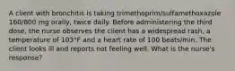 A client with bronchitis is taking trimethoprim/sulfamethoxazole 160/800 mg orally, twice daily. Before administering the third dose, the nurse observes the client has a widespread rash, a temperature of 103°F and a heart rate of 100 beats/min. The client looks ill and reports not feeling well. What is the nurse's response?