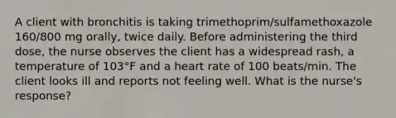 A client with bronchitis is taking trimethoprim/sulfamethoxazole 160/800 mg orally, twice daily. Before administering the third dose, the nurse observes the client has a widespread rash, a temperature of 103°F and a heart rate of 100 beats/min. The client looks ill and reports not feeling well. What is the nurse's response?