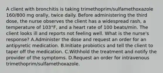 A client with bronchitis is taking trimethoprim/sulfamethoxazole 160/800 mg orally, twice daily. Before administering the third dose, the nurse observes the client has a widespread rash, a temperature of 103°F, and a heart rate of 100 beats/min. The client looks ill and reports not feeling well. What is the nurse's response? A.Administer the dose and request an order for an antipyretic medication. B.Initiate probiotics and tell the client to taper off the medication. C.Withhold the treatment and notify the provider of the symptoms. D.Request an order for intravenous trimethoprim/sulfamethoxazole.