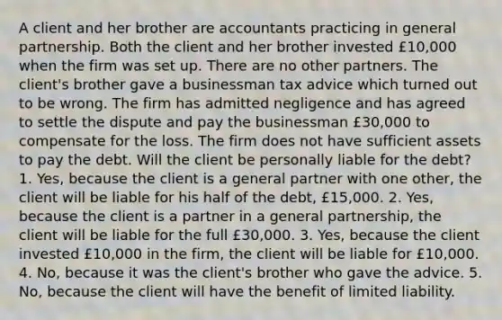 A client and her brother are accountants practicing in general partnership. Both the client and her brother invested £10,000 when the firm was set up. There are no other partners. The client's brother gave a businessman tax advice which turned out to be wrong. The firm has admitted negligence and has agreed to settle the dispute and pay the businessman £30,000 to compensate for the loss. The firm does not have sufficient assets to pay the debt. Will the client be personally liable for the debt? 1. Yes, because the client is a general partner with one other, the client will be liable for his half of the debt, £15,000. 2. Yes, because the client is a partner in a general partnership, the client will be liable for the full £30,000. 3. Yes, because the client invested £10,000 in the firm, the client will be liable for £10,000. 4. No, because it was the client's brother who gave the advice. 5. No, because the client will have the benefit of limited liability.