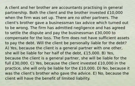 A client and her brother are accountants practising in general partnership. Both the client and the brother invested £10,000 when the firm was set up. There are no other partners. The client's brother gave a businessman tax advice which turned out to be wrong. The firm has admitted negligence and has agreed to settle the dispute and pay the businessman £30,000 to compensate for the loss. The firm does not have sufficient assets to pay the debt. Will the client be personally liable for the debt? A) Yes, because the client is a general partner with one other, she will be liable for her half of the debt, £15,000. B) Yes, because the client is a general partner, she will be liable for the full £30,000. C) Yes, because the client invested £10,000 in the practice, she will only be liable for the £10,000. D) No, because it was the client's brother who gave the advice. E) No, because the client will have the benefit of limited liability.