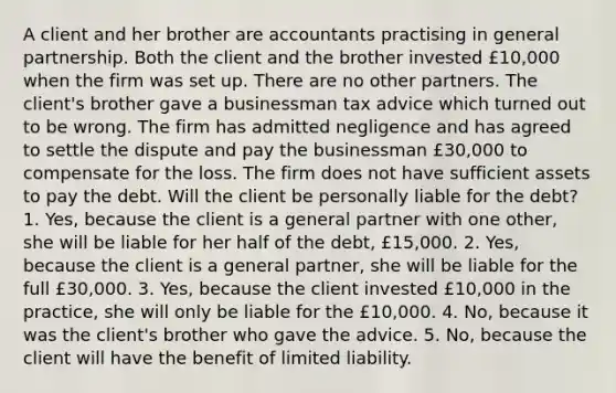 A client and her brother are accountants practising in general partnership. Both the client and the brother invested £10,000 when the firm was set up. There are no other partners. The client's brother gave a businessman tax advice which turned out to be wrong. The firm has admitted negligence and has agreed to settle the dispute and pay the businessman £30,000 to compensate for the loss. The firm does not have sufficient assets to pay the debt. Will the client be personally liable for the debt? 1. Yes, because the client is a general partner with one other, she will be liable for her half of the debt, £15,000. 2. Yes, because the client is a general partner, she will be liable for the full £30,000. 3. Yes, because the client invested £10,000 in the practice, she will only be liable for the £10,000. 4. No, because it was the client's brother who gave the advice. 5. No, because the client will have the benefit of limited liability.