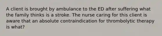 A client is brought by ambulance to the ED after suffering what the family thinks is a stroke. The nurse caring for this client is aware that an absolute contraindication for thrombolytic therapy is what?