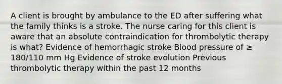 A client is brought by ambulance to the ED after suffering what the family thinks is a stroke. The nurse caring for this client is aware that an absolute contraindication for thrombolytic therapy is what? Evidence of hemorrhagic stroke Blood pressure of ≥ 180/110 mm Hg Evidence of stroke evolution Previous thrombolytic therapy within the past 12 months