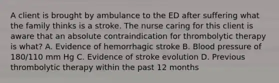 A client is brought by ambulance to the ED after suffering what the family thinks is a stroke. The nurse caring for this client is aware that an absolute contraindication for thrombolytic therapy is what? A. Evidence of hemorrhagic stroke B. Blood pressure of 180/110 mm Hg C. Evidence of stroke evolution D. Previous thrombolytic therapy within the past 12 months